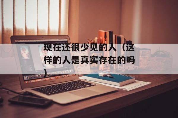 现在还很少见的人（这样的人是真实存在的吗)
