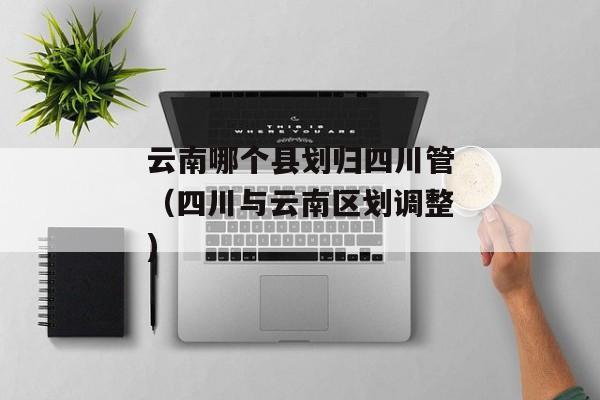 云南哪个县划归四川管（四川与云南区划调整)