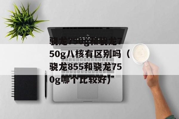 骁龙750g和骁龙750g八核有区别吗（骁龙855和骁龙750g哪个比较好)