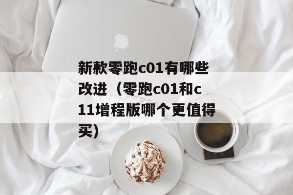 新款零跑c01有哪些改进（零跑c01和c11增程版哪个更值得买)