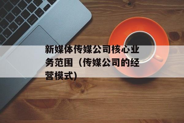 新媒体传媒公司核心业务范围（传媒公司的经营模式)
