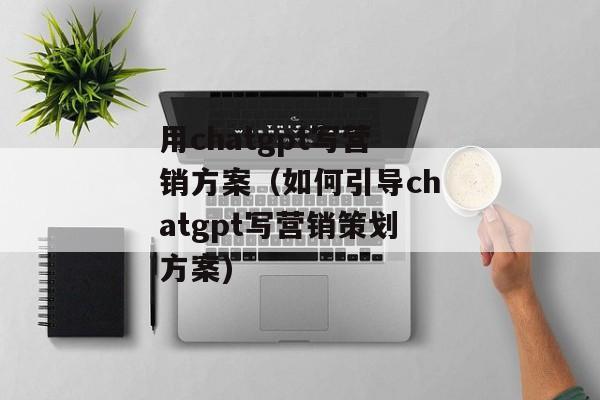 用chatgpt写营销方案（如何引导chatgpt写营销策划方案)