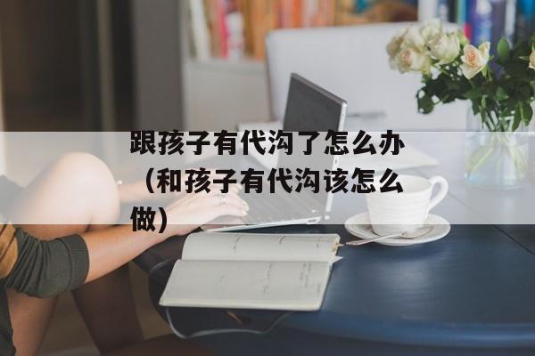 跟孩子有代沟了怎么办（和孩子有代沟该怎么做)