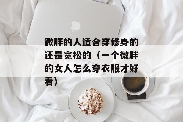 微胖的人适合穿修身的还是宽松的（一个微胖的女人怎么穿衣服才好看)