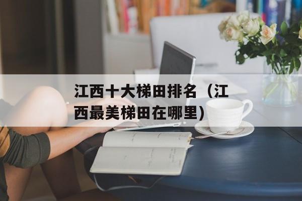 江西十大梯田排名（江西最美梯田在哪里)