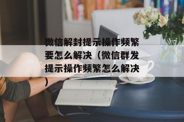 微信解封提示操作频繁要怎么解决（微信群发提示操作频繁怎么解决)