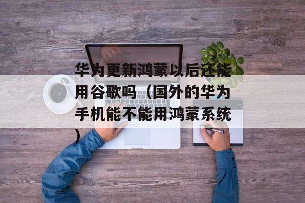 华为更新鸿蒙以后还能用谷歌吗（国外的华为手机能不能用鸿蒙系统)