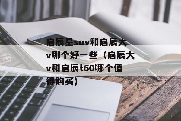 启辰星suv和启辰大v哪个好一些（启辰大v和启辰t60哪个值得购买)