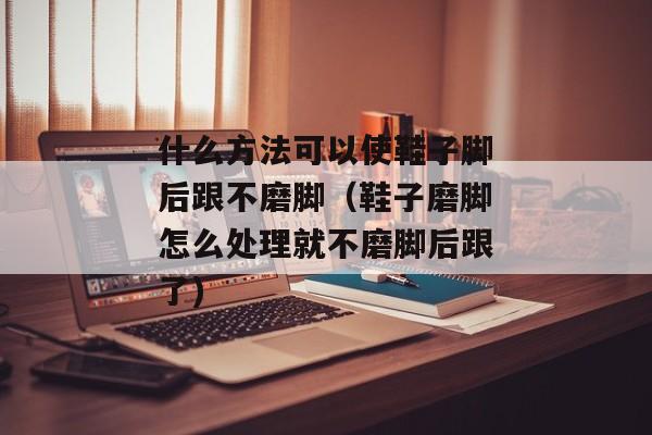 什么方法可以使鞋子脚后跟不磨脚（鞋子磨脚怎么处理就不磨脚后跟了)