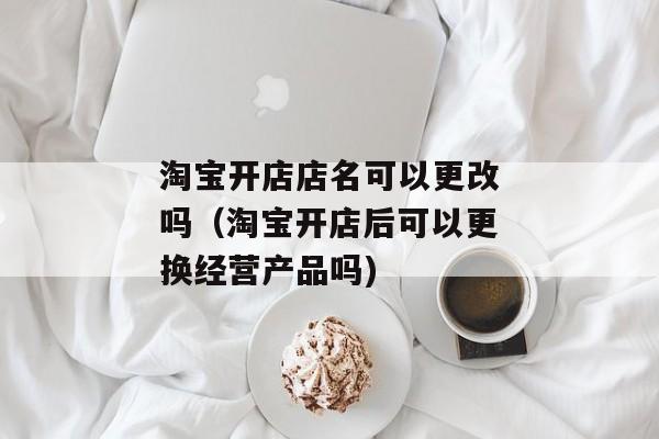 淘宝开店店名可以更改吗（淘宝开店后可以更换经营产品吗)
