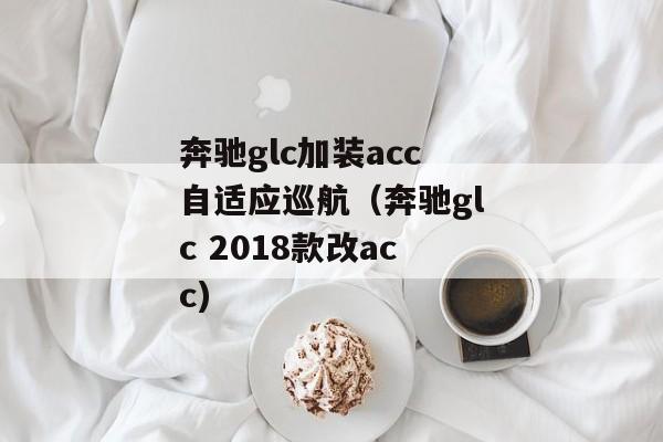 奔驰glc加装acc自适应巡航（奔驰glc 2018款改acc)
