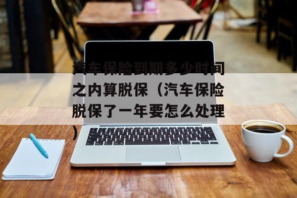 汽车保险到期多少时间之内算脱保（汽车保险脱保了一年要怎么处理)