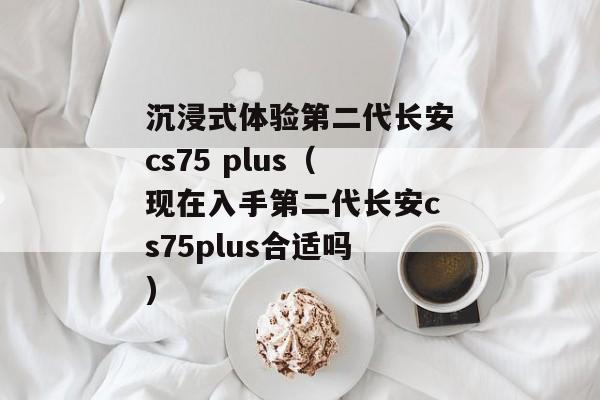 沉浸式体验第二代长安cs75 plus（现在入手第二代长安cs75plus合适吗)
