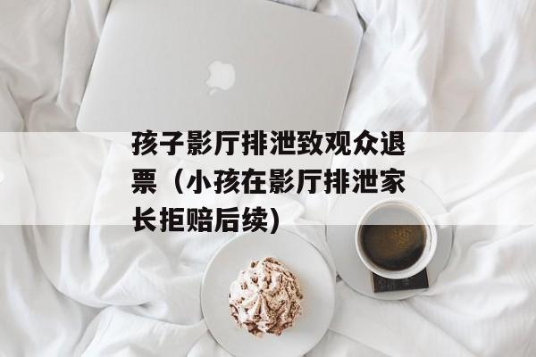 孩子影厅排泄致观众退票（小孩在影厅排泄家长拒赔后续)