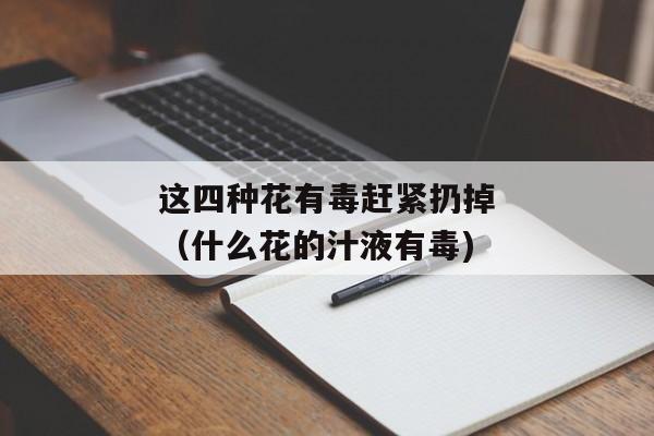 这四种花有毒赶紧扔掉（什么花的汁液有毒)