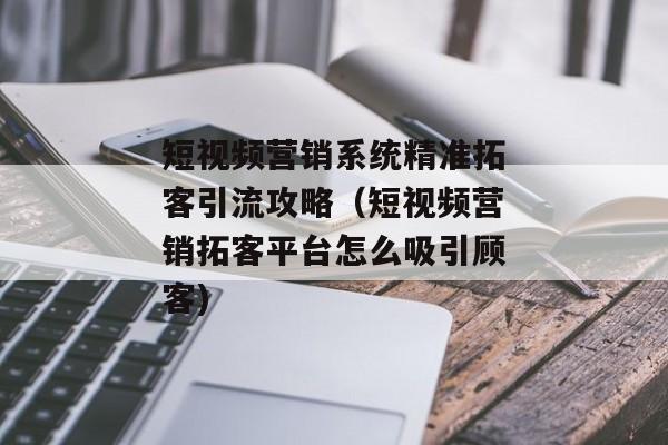 短视频营销系统精准拓客引流攻略（短视频营销拓客平台怎么吸引顾客)