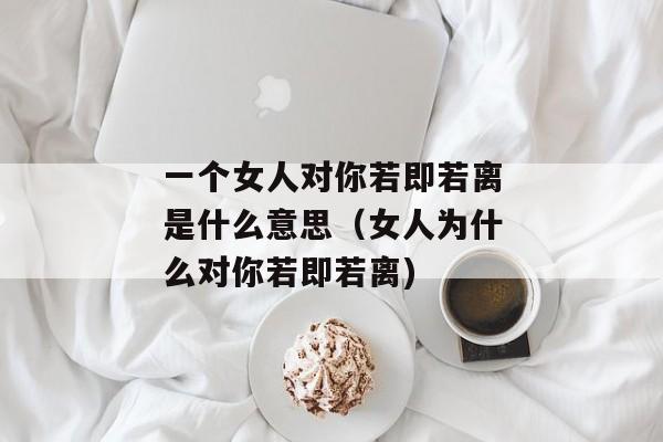 一个女人对你若即若离是什么意思（女人为什么对你若即若离)