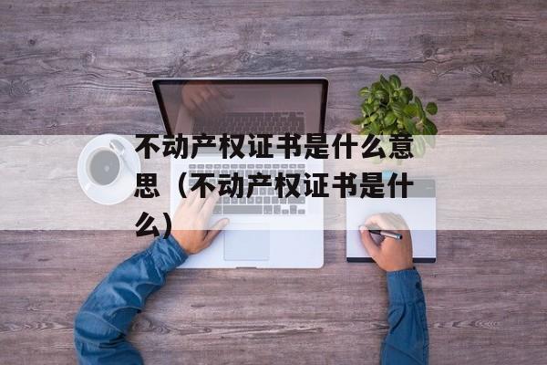 不动产权证书是什么意思（不动产权证书是什么)