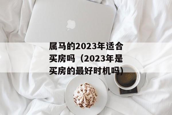 属马的2023年适合买房吗（2023年是买房的最好时机吗)