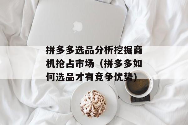 拼多多选品分析挖掘商机抢占市场（拼多多如何选品才有竞争优势)