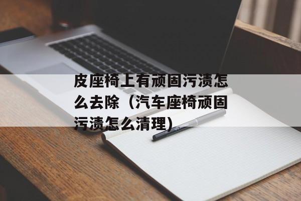 皮座椅上有顽固污渍怎么去除（汽车座椅顽固污渍怎么清理)