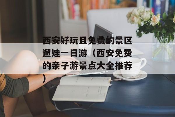 西安好玩且免费的景区遛娃一日游（西安免费的亲子游景点大全推荐)