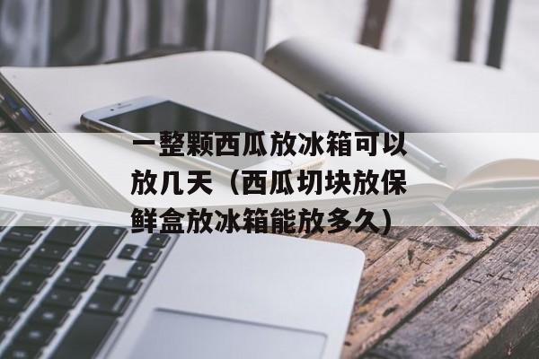 一整颗西瓜放冰箱可以放几天（西瓜切块放保鲜盒放冰箱能放多久)