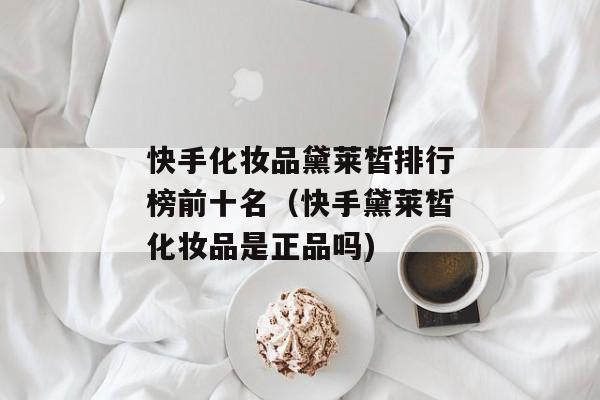 快手化妆品黛莱皙排行榜前十名（快手黛莱皙化妆品是正品吗)