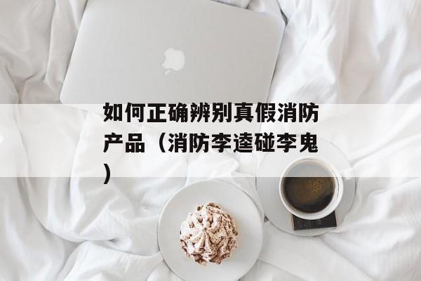 如何正确辨别真假消防产品（消防李逵碰李鬼)