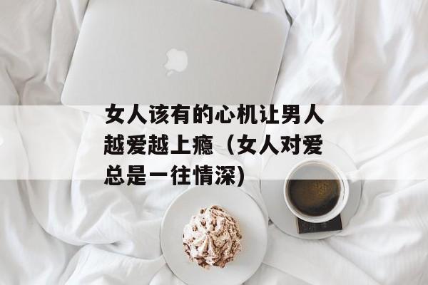 女人该有的心机让男人越爱越上瘾（女人对爱总是一往情深)