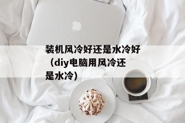 装机风冷好还是水冷好（diy电脑用风冷还是水冷)