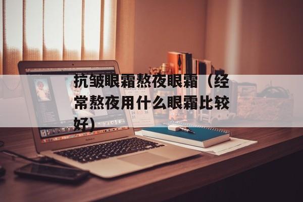 抗皱眼霜熬夜眼霜（经常熬夜用什么眼霜比较好)