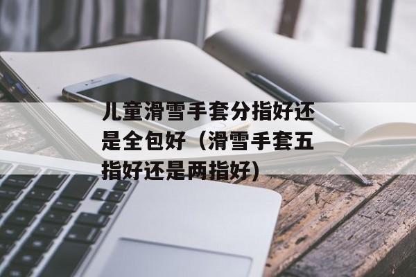 儿童滑雪手套分指好还是全包好（滑雪手套五指好还是两指好)