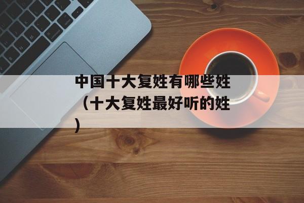 中国十大复姓有哪些姓（十大复姓最好听的姓)
