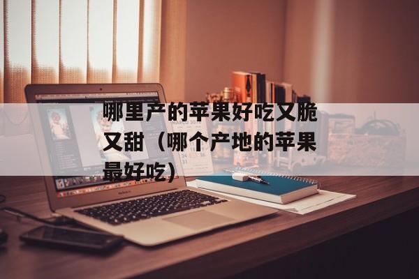 哪里产的苹果好吃又脆又甜（哪个产地的苹果最好吃)