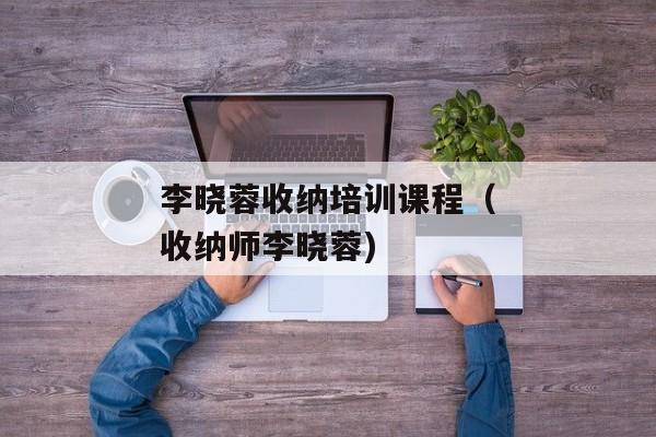 李晓蓉收纳培训课程（收纳师李晓蓉)