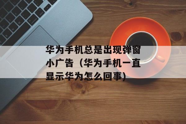 华为手机总是出现弹窗小广告（华为手机一直显示华为怎么回事)