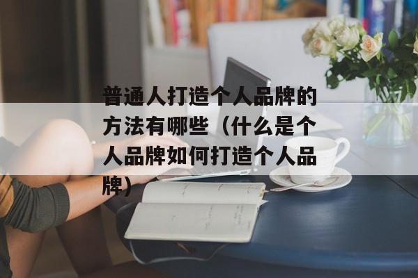 普通人打造个人品牌的方法有哪些（什么是个人品牌如何打造个人品牌)