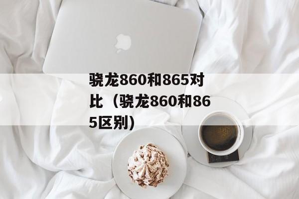 骁龙860和865对比（骁龙860和865区别)