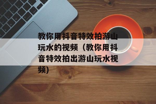 教你用抖音特效拍游山玩水的视频（教你用抖音特效拍出游山玩水视频)
