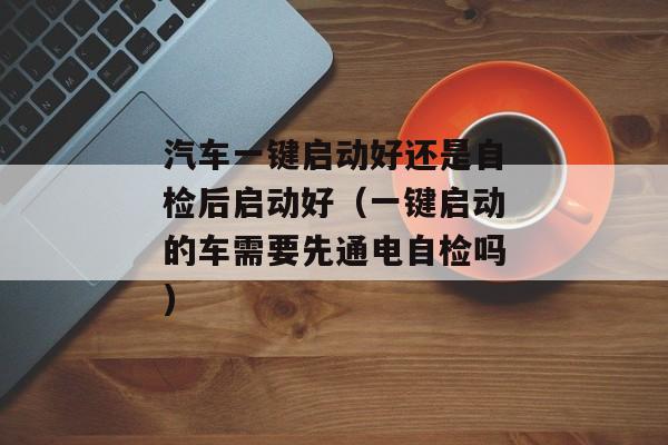 汽车一键启动好还是自检后启动好（一键启动的车需要先通电自检吗)