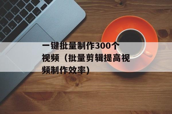 一键批量制作300个视频（批量剪辑提高视频制作效率)