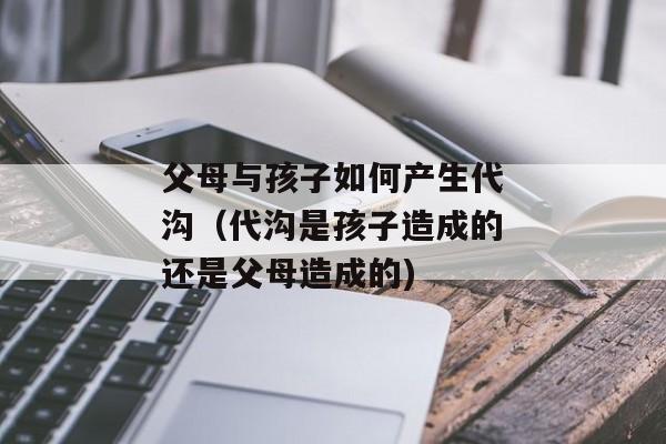 父母与孩子如何产生代沟（代沟是孩子造成的还是父母造成的)
