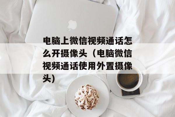 电脑上微信视频通话怎么开摄像头（电脑微信视频通话使用外置摄像头)