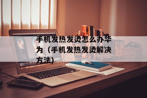 手机发热发烫怎么办华为（手机发热发烫解决方法)