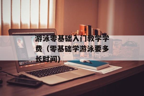 游泳零基础入门教学学费（零基础学游泳要多长时间)