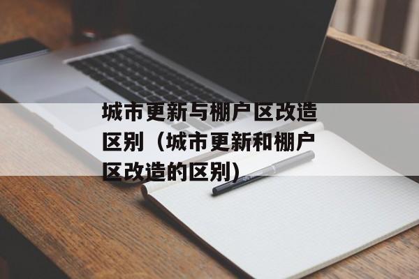 城市更新与棚户区改造区别（城市更新和棚户区改造的区别)