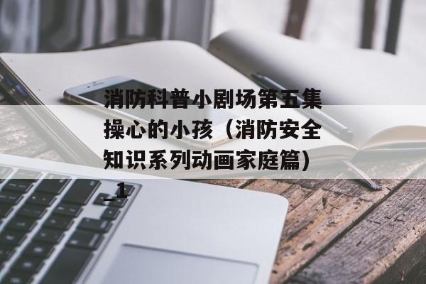 消防科普小剧场第五集操心的小孩（消防安全知识系列动画家庭篇)_1