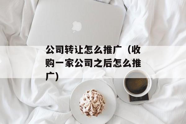 公司转让怎么推广（收购一家公司之后怎么推广)