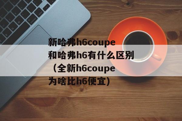 新哈弗h6coupe和哈弗h6有什么区别（全新h6coupe为啥比h6便宜)